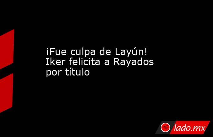 ¡Fue culpa de Layún! Iker felicita a Rayados por título. Noticias en tiempo real