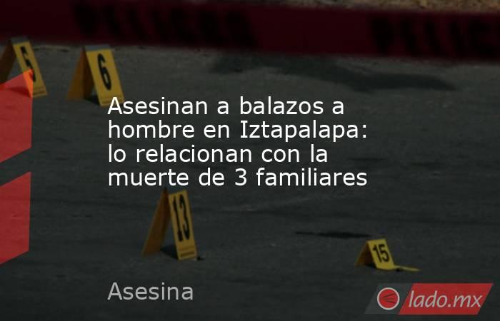 Asesinan a balazos a hombre en Iztapalapa: lo relacionan con la muerte de 3 familiares. Noticias en tiempo real