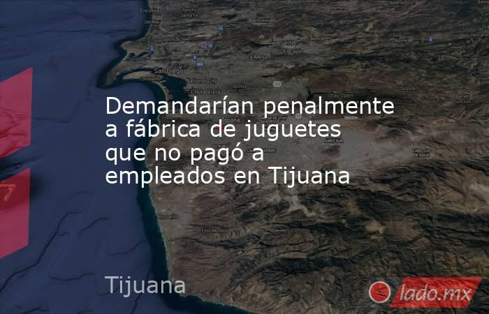Demandarían penalmente a fábrica de juguetes que no pagó a empleados en Tijuana. Noticias en tiempo real