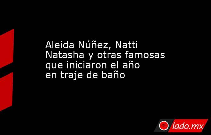 Aleida Núñez, Natti Natasha y otras famosas que iniciaron el año en traje de baño. Noticias en tiempo real