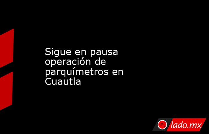 Sigue en pausa operación de parquímetros en Cuautla. Noticias en tiempo real