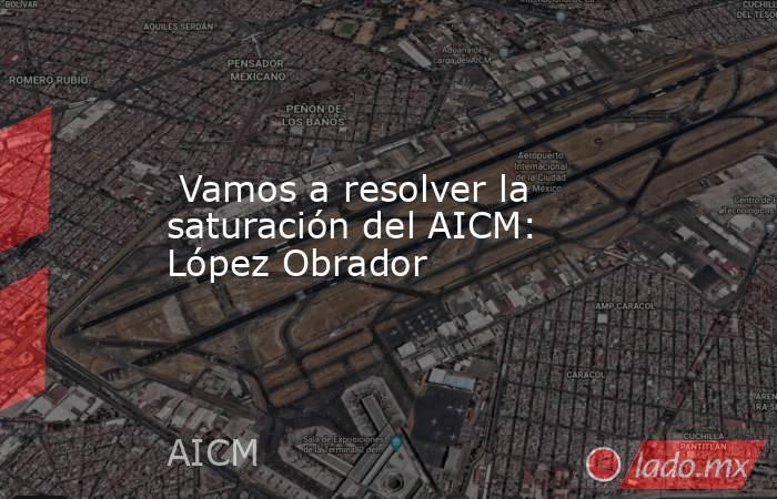  Vamos a resolver la saturación del AICM: López Obrador. Noticias en tiempo real