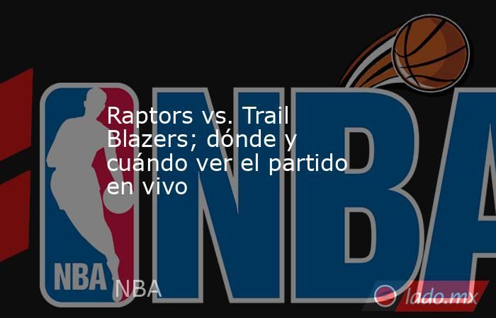 Raptors vs. Trail Blazers; dónde y cuándo ver el partido en vivo. Noticias en tiempo real