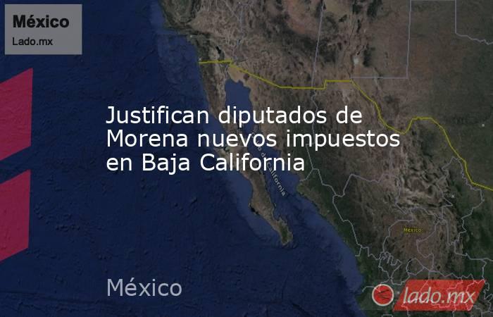 Justifican diputados de Morena nuevos impuestos en Baja California. Noticias en tiempo real