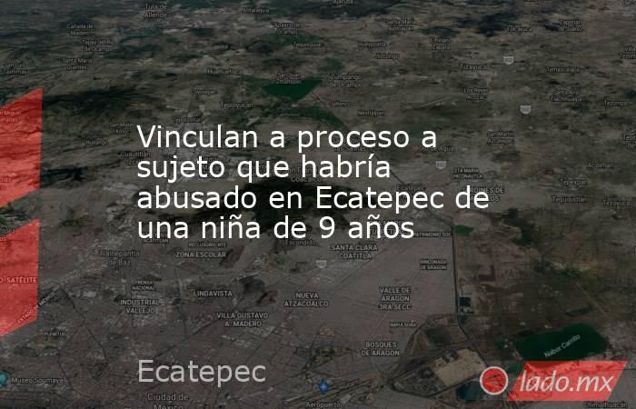 Vinculan a proceso a sujeto que habría abusado en Ecatepec de una niña de 9 años. Noticias en tiempo real