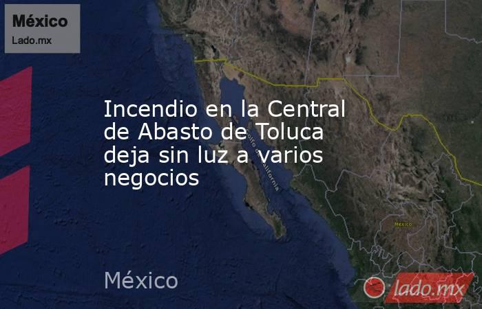 Incendio en la Central de Abasto de Toluca deja sin luz a varios negocios. Noticias en tiempo real