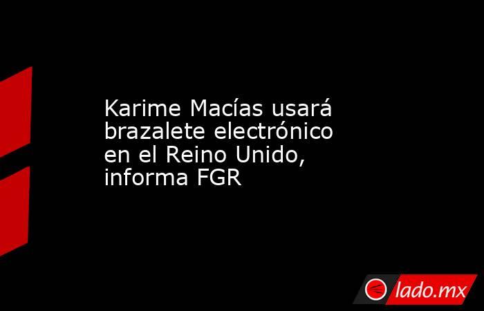 Karime Macías usará brazalete electrónico en el Reino Unido, informa FGR. Noticias en tiempo real