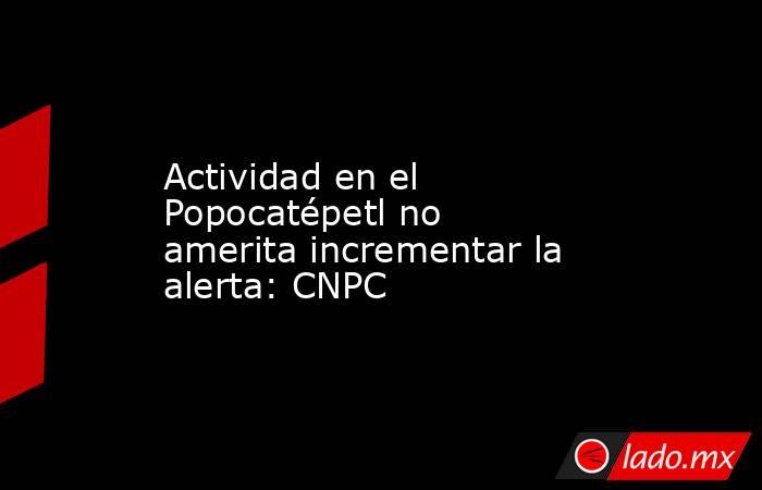 Actividad en el Popocatépetl no amerita incrementar la alerta: CNPC. Noticias en tiempo real