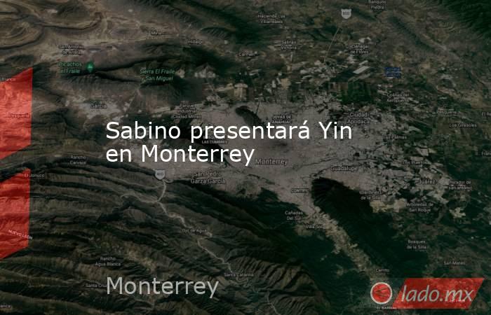 Sabino presentará Yin en Monterrey. Noticias en tiempo real