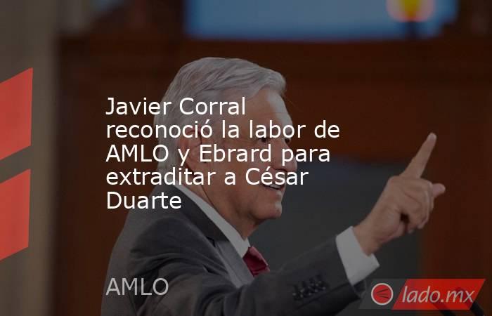 Javier Corral reconoció la labor de AMLO y Ebrard para extraditar a César Duarte. Noticias en tiempo real