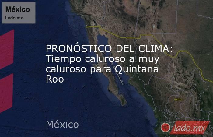PRONÓSTICO DEL CLIMA: Tiempo caluroso a muy caluroso para Quintana Roo. Noticias en tiempo real