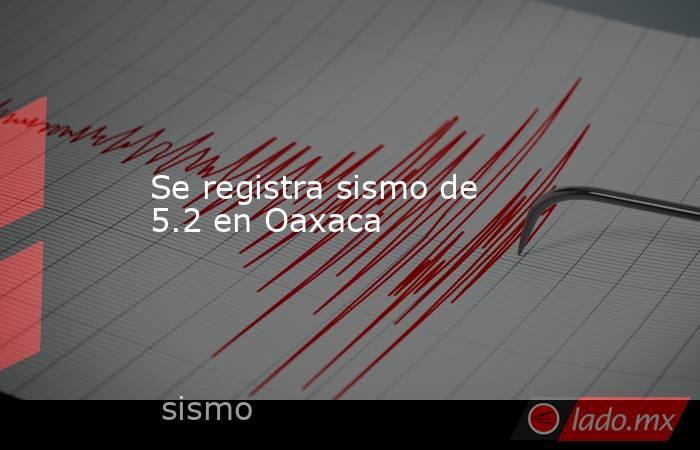 Se registra sismo de 5.2 en Oaxaca. Noticias en tiempo real