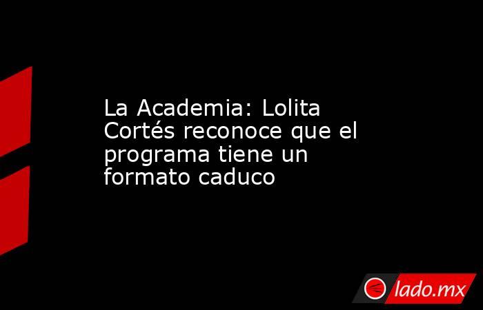 La Academia: Lolita Cortés reconoce que el programa tiene un formato caduco. Noticias en tiempo real