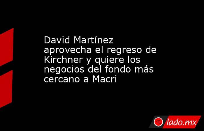 David Martínez aprovecha el regreso de Kirchner y quiere los negocios del fondo más cercano a Macri. Noticias en tiempo real