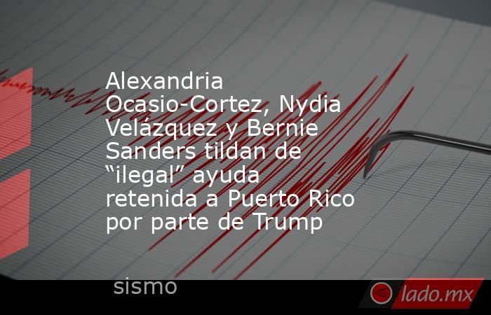 Alexandria Ocasio-Cortez, Nydia Velázquez y Bernie Sanders tildan de “ilegal” ayuda retenida a Puerto Rico por parte de Trump. Noticias en tiempo real