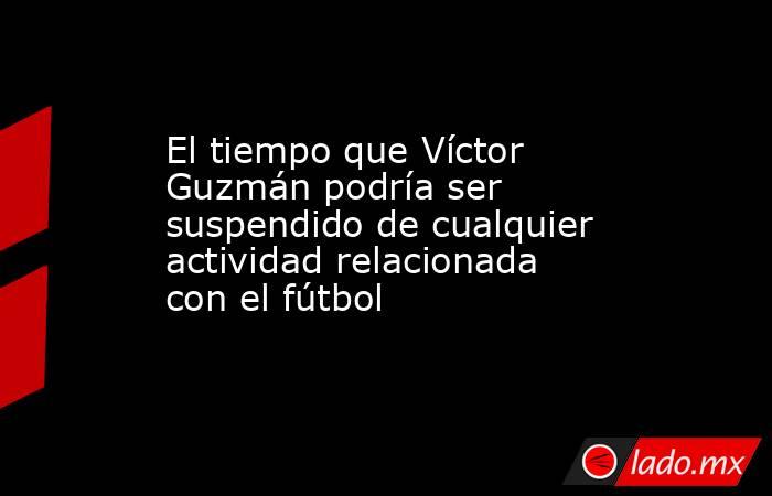 El tiempo que Víctor Guzmán podría ser suspendido de cualquier actividad relacionada con el fútbol. Noticias en tiempo real