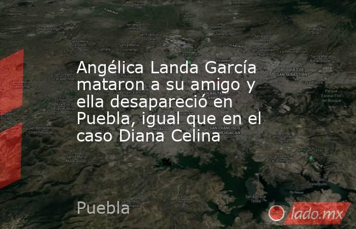 Angélica Landa García mataron a su amigo y ella desapareció en Puebla, igual que en el caso Diana Celina. Noticias en tiempo real