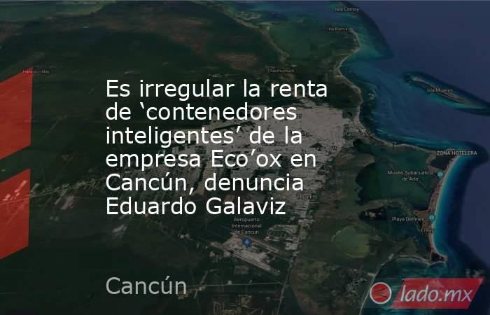Es irregular la renta de ‘contenedores inteligentes’ de la empresa Eco’ox en Cancún, denuncia Eduardo Galaviz. Noticias en tiempo real