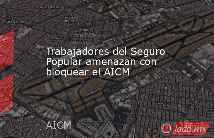Trabajadores del Seguro Popular amenazan con bloquear el AICM. Noticias en tiempo real