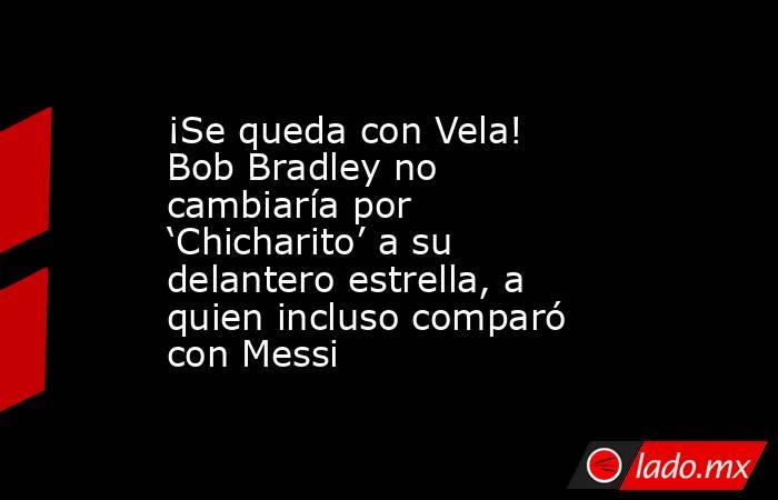 ¡Se queda con Vela! Bob Bradley no cambiaría por ‘Chicharito’ a su delantero estrella, a quien incluso comparó con Messi. Noticias en tiempo real