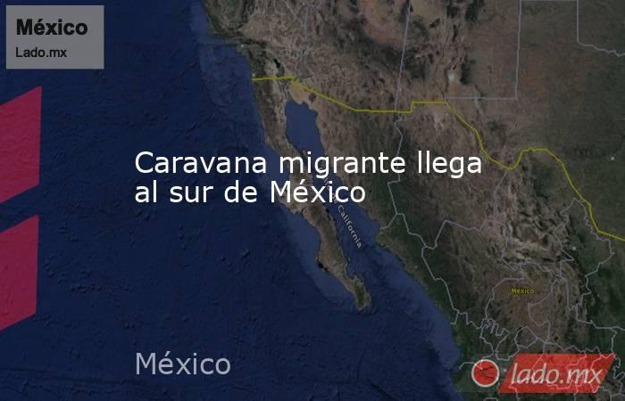 Caravana migrante llega al sur de México. Noticias en tiempo real