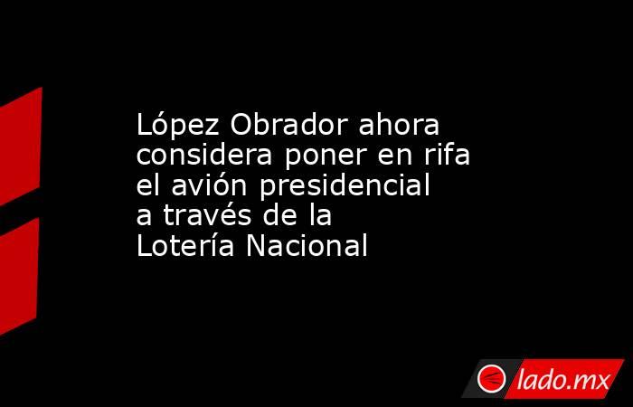 López Obrador ahora considera poner en rifa el avión presidencial a través de la Lotería Nacional. Noticias en tiempo real