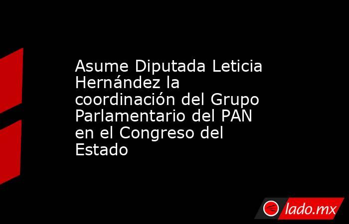 Asume Diputada Leticia Hernández la coordinación del Grupo Parlamentario del PAN en el Congreso del Estado. Noticias en tiempo real