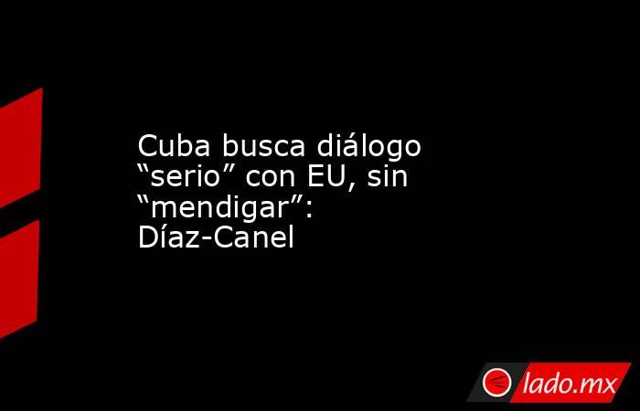 Cuba busca diálogo “serio” con EU, sin “mendigar”: Díaz-Canel. Noticias en tiempo real