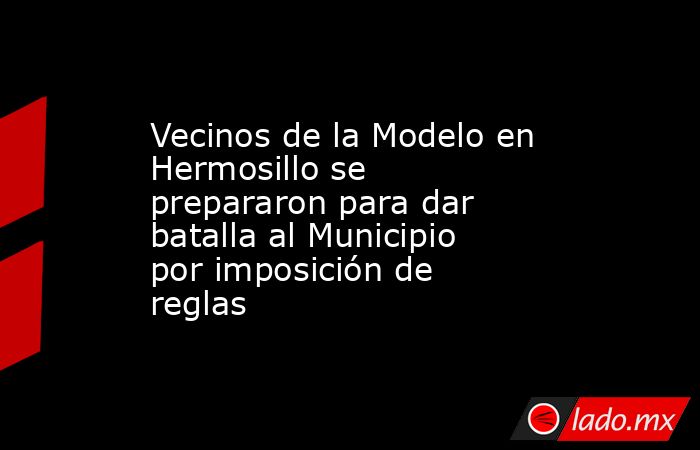 Vecinos de la Modelo en Hermosillo se prepararon para dar batalla al Municipio por imposición de reglas. Noticias en tiempo real