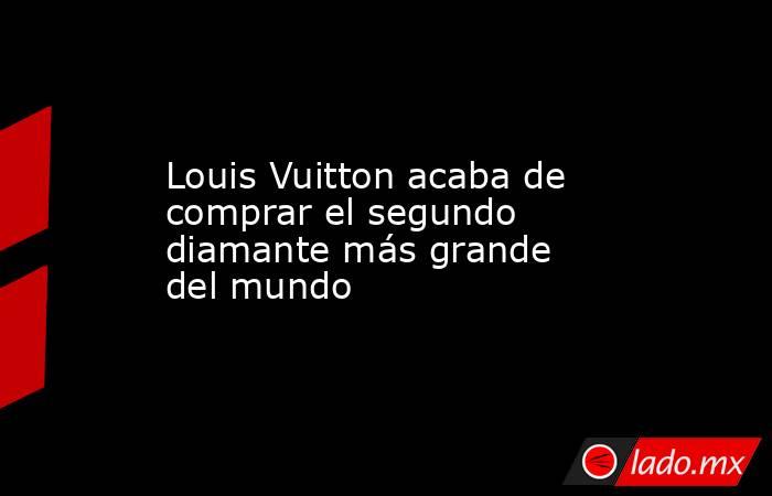 Louis Vuitton acaba de comprar el segundo diamante más grande del mundo. Noticias en tiempo real
