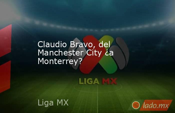 Claudio Bravo, del Manchester City ¿a Monterrey?. Noticias en tiempo real