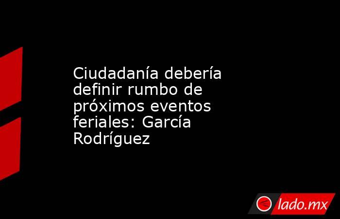 Ciudadanía debería definir rumbo de próximos eventos feriales: García Rodríguez. Noticias en tiempo real