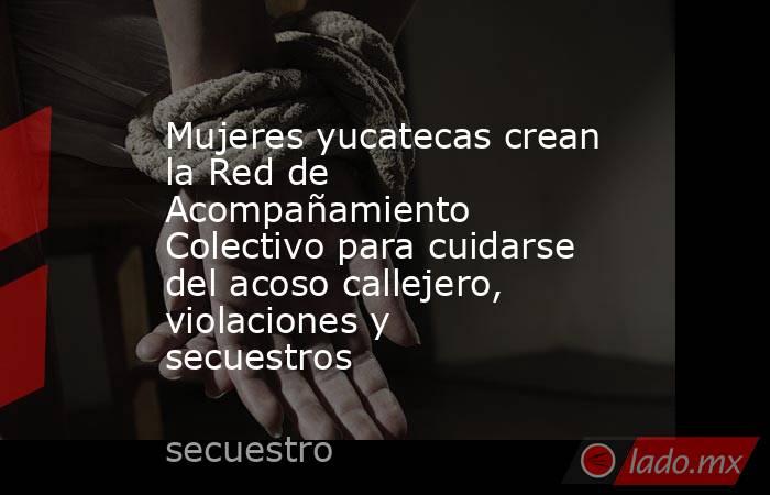 Mujeres yucatecas crean la Red de Acompañamiento Colectivo para cuidarse del acoso callejero, violaciones y secuestros. Noticias en tiempo real