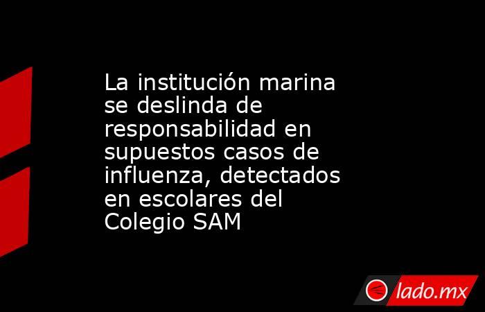 La institución marina se deslinda de responsabilidad en supuestos casos de influenza, detectados en escolares del Colegio SAM. Noticias en tiempo real