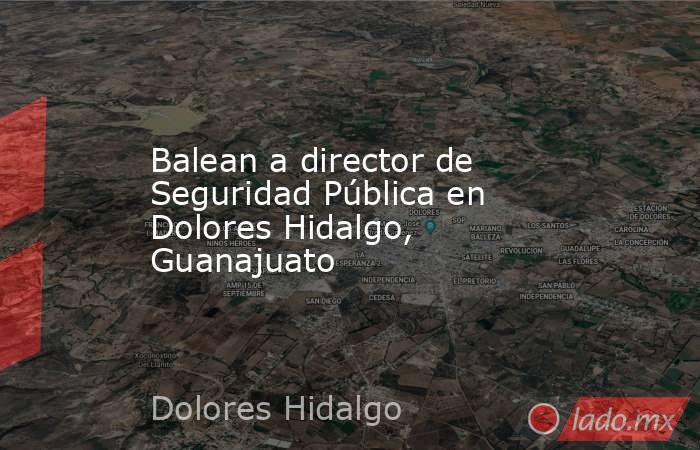 Balean a director de Seguridad Pública en Dolores Hidalgo, Guanajuato. Noticias en tiempo real