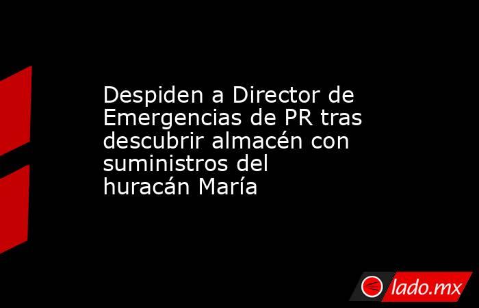 Despiden a Director de Emergencias de PR tras descubrir almacén con suministros del huracán María. Noticias en tiempo real