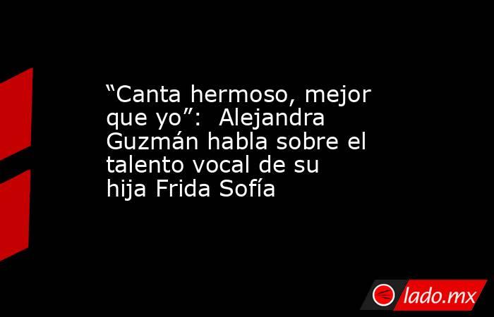 “Canta hermoso, mejor que yo”:  Alejandra Guzmán habla sobre el talento vocal de su hija Frida Sofía. Noticias en tiempo real