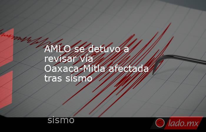 AMLO se detuvo a revisar vía Oaxaca-Mitla afectada tras sismo. Noticias en tiempo real