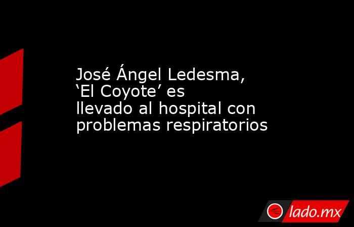 José Ángel Ledesma, ‘El Coyote’ es llevado al hospital con problemas respiratorios. Noticias en tiempo real