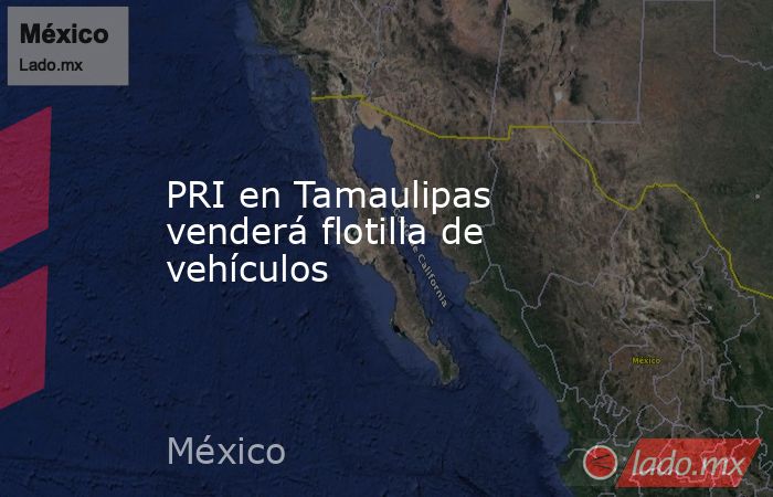 PRI en Tamaulipas venderá flotilla de vehículos. Noticias en tiempo real