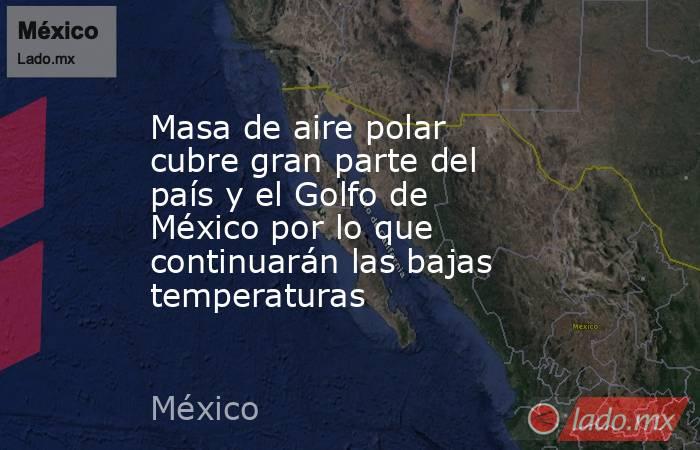 Masa de aire polar cubre gran parte del país y el Golfo de México por lo que continuarán las bajas temperaturas. Noticias en tiempo real