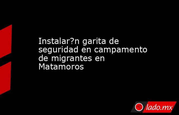 Instalar?n garita de seguridad en campamento de migrantes en Matamoros. Noticias en tiempo real