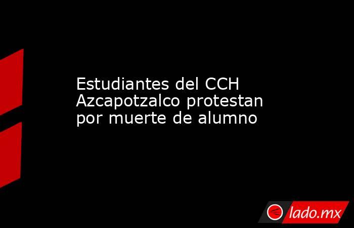 Estudiantes del CCH Azcapotzalco protestan por muerte de alumno. Noticias en tiempo real