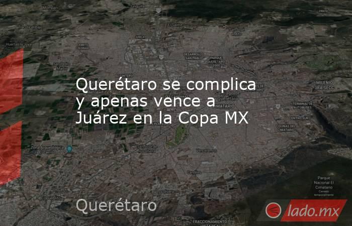 Querétaro se complica y apenas vence a Juárez en la Copa MX. Noticias en tiempo real
