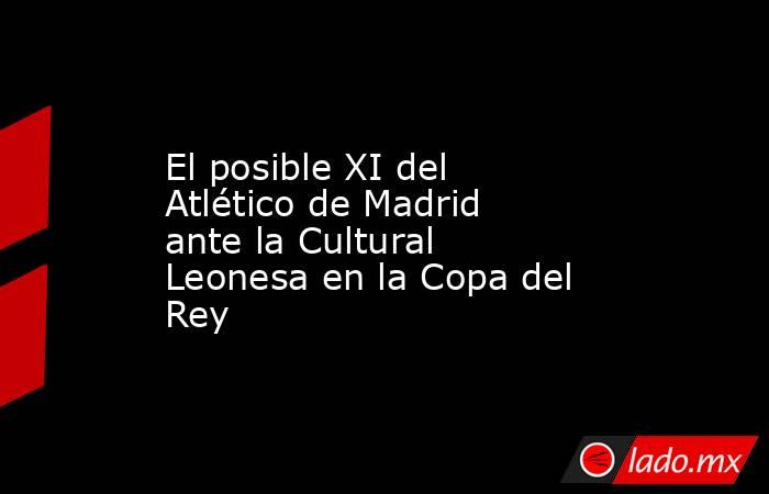 El posible XI del Atlético de Madrid ante la Cultural Leonesa en la Copa del Rey. Noticias en tiempo real