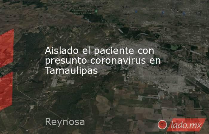 Aislado el paciente con presunto coronavirus en Tamaulipas. Noticias en tiempo real