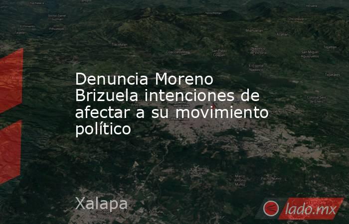 Denuncia Moreno Brizuela intenciones de afectar a su movimiento político. Noticias en tiempo real