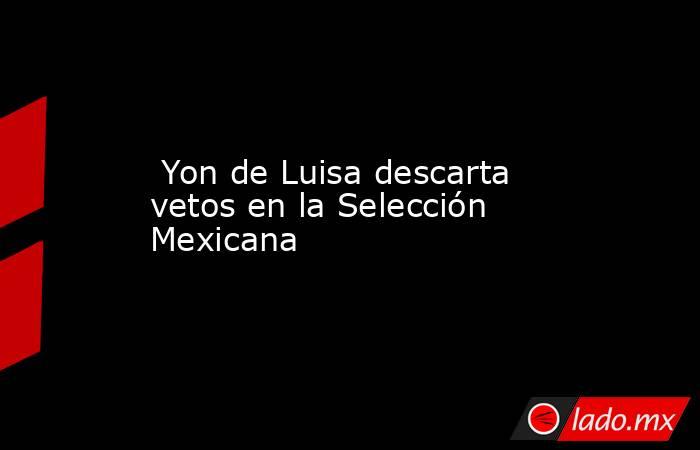  Yon de Luisa descarta vetos en la Selección Mexicana. Noticias en tiempo real