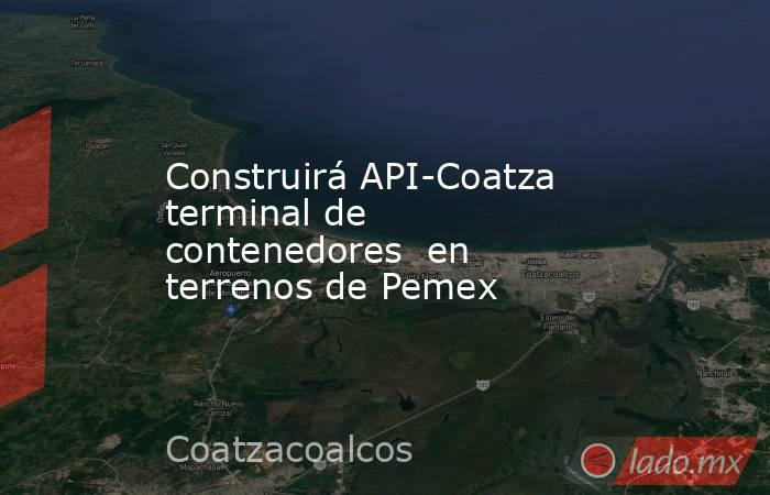 Construirá API-Coatza  terminal de contenedores  en terrenos de Pemex. Noticias en tiempo real