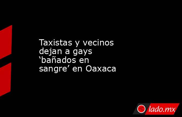Taxistas y vecinos dejan a gays ‘bañados en sangre’ en Oaxaca. Noticias en tiempo real